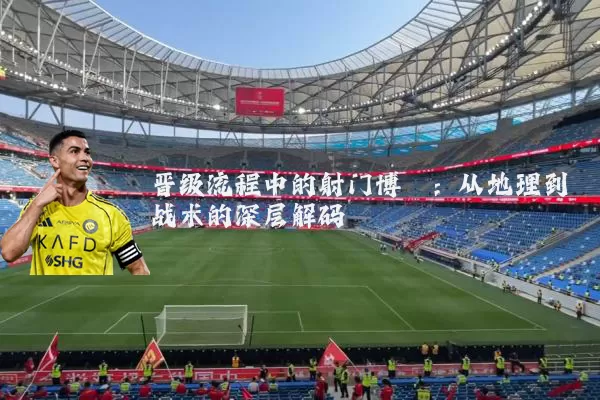 晋级流程中的射门博弈:从地理到战术的深层解码